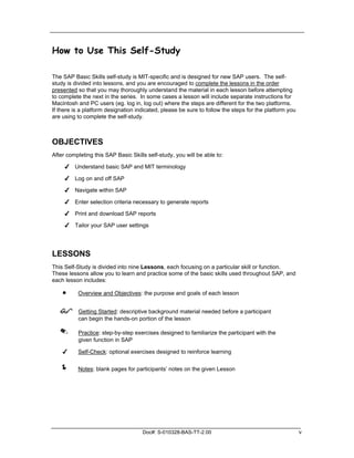 How to Use This Self-Study

The SAP Basic Skills self-study is MIT-specific and is designed for new SAP users. The self-
study is divided into lessons, and you are encouraged to complete the lessons in the order
presented so that you may thoroughly understand the material in each lesson before attempting
to complete the next in the series. In some cases a lesson will include separate instructions for
Macintosh and PC users (eg. log in, log out) where the steps are different for the two platforms.
If there is a platform designation indicated, please be sure to follow the steps for the platform you
are using to complete the self-study.



OBJECTIVES
After completing this SAP Basic Skills self-study, you will be able to:

     ✔ Understand basic SAP and MIT terminology

     ✔ Log on and off SAP

     ✔ Navigate within SAP

     ✔ Enter selection criteria necessary to generate reports

     ✔ Print and download SAP reports

     ✔ Tailor your SAP user settings




LESSONS
This Self-Study is divided into nine Lessons, each focusing on a particular skill or function.
These lessons allow you to learn and practice some of the basic skills used throughout SAP, and
each lesson includes:

    •     Overview and Objectives: the purpose and goals of each lesson


   !      Getting Started: descriptive background material needed before a participant
          can begin the hands-on portion of the lesson

   ✎      Practice: step-by-step exercises designed to familiarize the participant with the
          given function in SAP

    ✔     Self-Check: optional exercises designed to reinforce learning


   !      Notes: blank pages for participants’ notes on the given Lesson




                                     Doc#: S-010328-BAS-TT-2.00                                         v
 