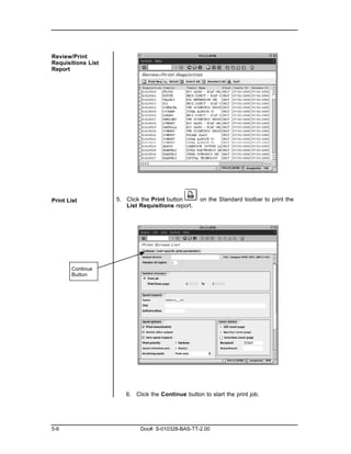 Review/Print
Requisitions List
Report




Print List          5. Click the Print button      on the Standard toolbar to print the
                       List Requisitions report.




       Continue
       Button




                       6. Click the Continue button to start the print job.




5-6                         Doc#: S-010328-BAS-TT-2.00
 