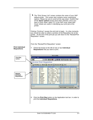 ! The “Print Screen List” screen contains the name of your SAP
                        default printer. The screen also contains some customizing
                        options. Please be sure to scroll all the way down. Confirm that
                        all the Spool options boxes have been checked, and if you
                        want a cover sheet, select “D” in the SAP cover sheet field.
                        Cover sheets are useful in identifying your print job at the
                        printer.


                   Clicking “Continue” causes the print job to begin. In a few moments,
                   you should be able to collect a printout of the Requisition list at the
                   printer. At the end of the print job you will return to the “Review/Print
                   Requisition” screen.




                   From the “Review/Print Requisition” screen:

Print Individual   7. Check the boxes to the left of one or two Individual
Requisitions          Requisitions that you want to print.




   Print Req
   button




  Selected
  Individual
  Requisitions




                   8. Click the Print Req button on the Application tool bar, in order to
                      print the Individual Requisitions.




                            Doc#: S-010328-BAS-TT-2.00                                   5-7
 
