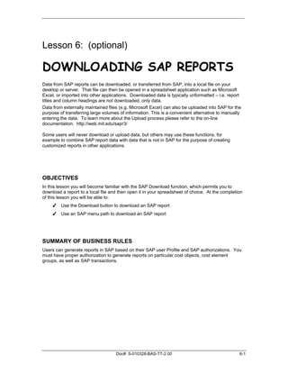 Lesson 6: (optional)

DOWNLOADING SAP REPORTS
Data from SAP reports can be downloaded, or transferred from SAP, into a local file on your
desktop or server. That file can then be opened in a spreadsheet application such as Microsoft
Excel, or imported into other applications. Downloaded data is typically unformatted – i.e. report
titles and column headings are not downloaded, only data.
Data from externally maintained files (e.g. Microsoft Excel) can also be uploaded into SAP for the
purpose of transferring large volumes of information. This is a convenient alternative to manually
entering the data. To learn more about the Upload process please refer to the on-line
documentation. http://web.mit.edu/sapr3/

Some users will never download or upload data, but others may use these functions, for
example to combine SAP report data with data that is not in SAP for the purpose of creating
customized reports in other applications.




OBJECTIVES
In this lesson you will become familiar with the SAP Download function, which permits you to
download a report to a local file and then open it in your spreadsheet of choice. At the completion
of this lesson you will be able to:
     ✔ Use the Download button to download an SAP report
     ✔ Use an SAP menu path to download an SAP report




SUMMARY OF BUSINESS RULES
Users can generate reports in SAP based on their SAP user Profile and SAP authorizations. You
must have proper authorization to generate reports on particular cost objects, cost element
groups, as well as SAP transactions.




                                    Doc#: S-010328-BAS-TT-2.00                                   6-1
 