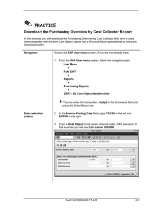 ✎ PRACTICE
Download the Purchasing Overview by Cost Collector Report
In this exercise you will download the Purchasing Overview by Cost Collector (this term is used
interchangeably with the term Cost Object) report into a Microsoft Excel spreadsheet by using the
Download button.


Navigation                Access the SAP User menu screen, if you are not already there.

                          1. From the SAP User menu screen, follow the navigation path:
                                User Menu
                                   !
                                Role ZMIT
                                   !
                                Reports
                                   !
                                Purchasing Reports
                                   !
                                ZBP3 - By Cost Object (double-click)


                             "You can enter the transaction: /nzbp3 in the Command field and
                                 press the Enter/Return key.

Enter selection           2. In the Invoice Posting Date fields, type 7/01/00 in the left and
criteria                     8/01/00 in the right.

                          3. Enter a Cost Object (Cost center, Internal order, WBS element). In
                             this exercise you will use Cost center 1633500.




                                   Doc#: S-010328-BAS-TT-2.00                                   6-3
 