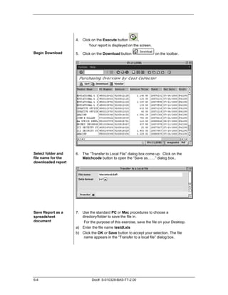 4. Click on the Execute button        .
                           Your report is displayed on the screen.

Begin Download      5. Click on the Download button                  on the toolbar.




Select folder and   6. The “Transfer to Local File” dialog box come up. Click on the
file name for the      Matchcode button to open the “Save as……” dialog box..
downloaded report




Save Report as a    7. Use the standard PC or Mac procedures to choose a
spreadsheet            directory/folder to save the file in.
document                For the purpose of this exercise, save the file on your Desktop.
                    a) Enter the file name testdl.xls
                    b) Click the OK or Save button to accept your selection. The file
                        name appears in the “Transfer to a local file” dialog box.




6-4                          Doc#: S-010328-BAS-TT-2.00
 