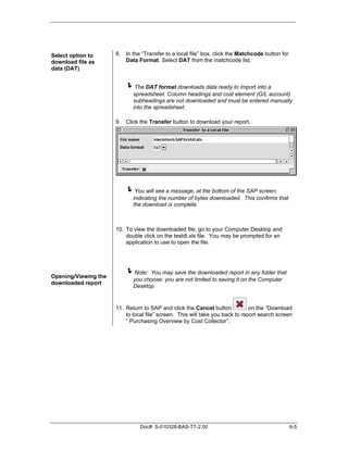 Select option to      8. In the “Transfer to a local file” box, click the Matchcode button for
download file as         Data Format. Select DAT from the matchcode list.
data (DAT)


                          "The DAT format downloads data ready to import into a
                             spreadsheet. Column headings and cost element (G/L account)
                             subheadings are not downloaded and must be entered manually
                             into the spreadsheet.

                      9. Click the Transfer button to download your report.




                          "You will see a message, at the bottom of the SAP screen,
                             indicating the number of bytes downloaded. This confirms that
                             the download is complete.



                      10. To view the downloaded file, go to your Computer Desktop and
                          double click on the testdl.xls file. You may be prompted for an
                          application to use to open the file.




Opening/Viewing the
                          "Note:   You may save the downloaded report in any folder that
                             you choose: you are not limited to saving it on the Computer
downloaded report
                             Desktop.


                      11. Return to SAP and click the Cancel button            on the “Download
                          to local file” screen. This will take you back to report search screen
                          “ Purchasing Overview by Cost Collector”.




                                Doc#: S-010328-BAS-TT-2.00                                       6-5
 