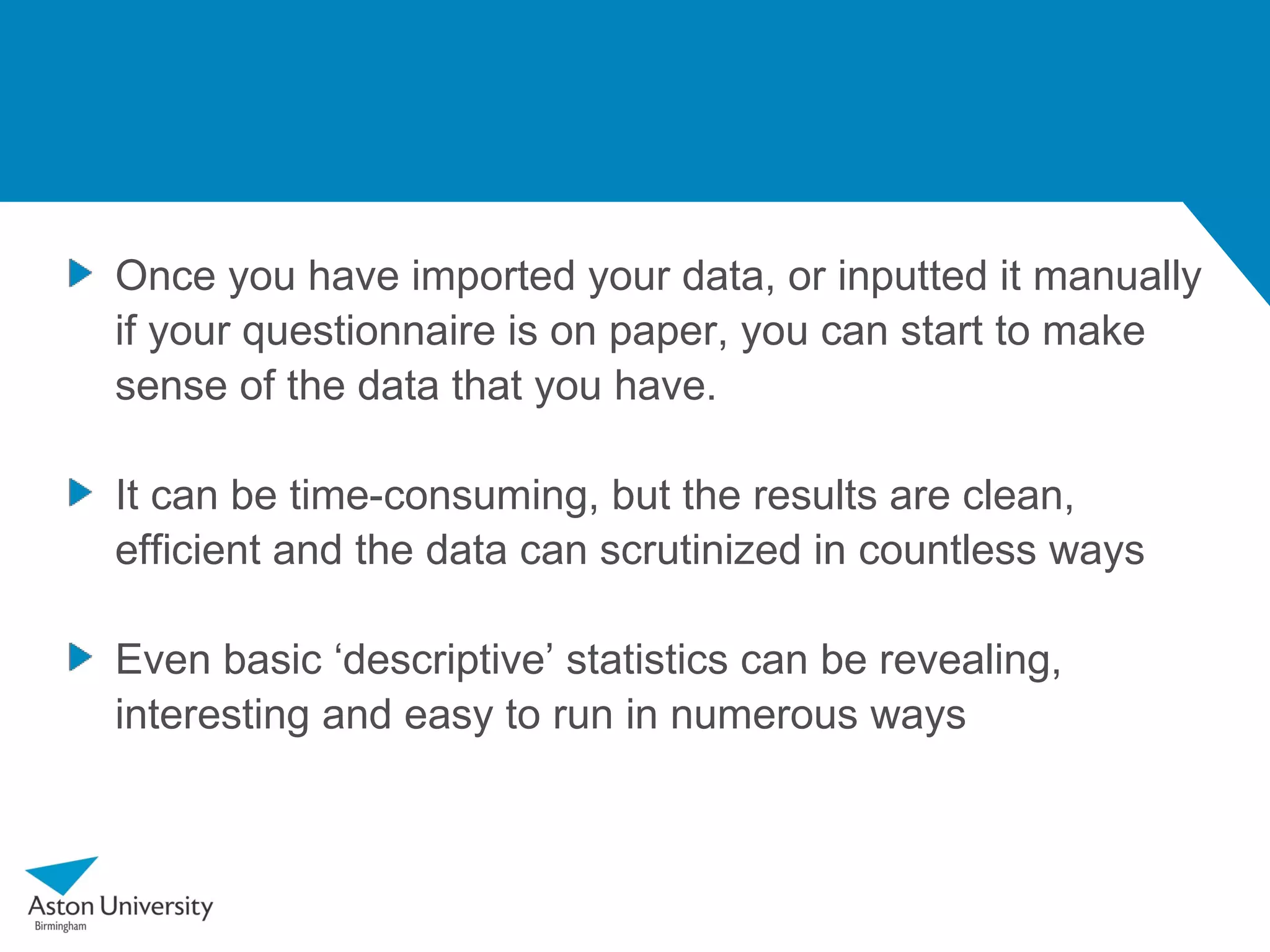 Once you have imported your data, or inputted it manually
if your questionnaire is on paper, you can start to make
sense of the data that you have.

It can be time-consuming, but the results are clean,
efficient and the data can scrutinized in countless ways

Even basic ‘descriptive’ statistics can be revealing,
interesting and easy to run in numerous ways
 