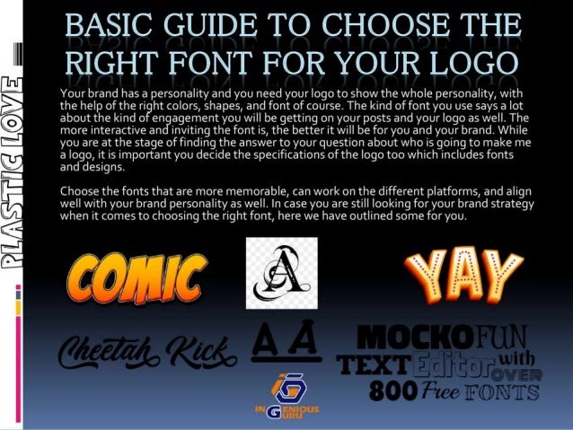 BASIC GUIDE TO CHOOSE THE
RIGHT FONT FOR YOUR LOGO
Your brand has a personality and you need your logo to show the whole personality, with
the help of the right colors, shapes, and font of course.The kind of font you use says a lot
about the kind of engagement you will be getting on your posts and your logo as well. The
more interactive and inviting the font is, the better it will be for you and your brand. While
you are at the stage of finding the answer to your question about who is going to make me
a logo, it is important you decide the specifications of the logo too which includes fonts
and designs.
Choose the fonts that are more memorable, can work on the different platforms, and align
well with your brand personality as well. In case you are still looking for your brand strategy
when it comes to choosing the right font, here we have outlined some for you.
 