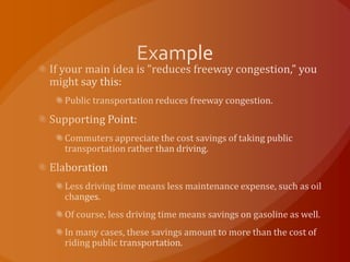 ExampleIf your main idea is "reduces freeway congestion," you might say this:Public transportation reduces freeway congestion.Supporting Point:Commuters appreciate the cost savings of taking public transportation rather than driving.ElaborationLess driving time means less maintenance expense, such as oil changes.Of course, less driving time means savings on gasoline as well.In many cases, these savings amount to more than the cost of riding public transportation.