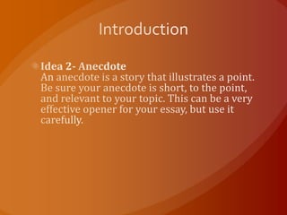 IntroductionIdea 2- AnecdoteAn anecdote is a story that illustrates a point. Be sure your anecdote is short, to the point, and relevant to your topic. This can be a very effective opener for your essay, but use it carefully.