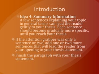 IntroductionIdea 4: Summary InformationA few sentences explaining your topic in general terms can lead the reader gently to your thesis. Each sentence should become gradually more specific, until you reach your thesis.If the attention grabber was only a sentence or two, add one or two more sentences that will lead the reader from your opening to your thesis statement.Finish the paragraph with your thesis statement.