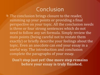 ConclusionThe conclusion brings closure to the reader, summing up your points or providing a final perspective on your topic. All the conclusion needs is three or four strong sentences which do not need to follow any set formula. Simply review the main points (being careful not to restate them exactly) or briefly describe your feelings about the topic. Even an anecdote can end your essay in a useful way. The introduction and conclusion complete the paragraphs of your essay.Don't stop just yet! One more step remains before your essay is truly finished.