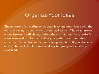Organize Your IdeasThe purpose of an outline or diagram is to put your ideas about the topic on paper, in a moderately organized format. The structure you create here may still change before the essay is complete, so don't agonize over this. Decide whether you prefer the cut-and-dried structure of an outline or a more flowing structure. If you start one or the other and decide it isn't working for you, you can always switch later.