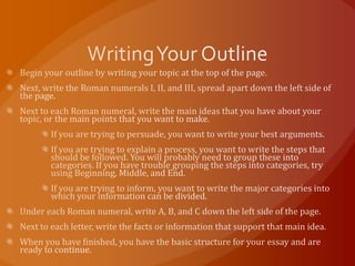 Writing Your OutlineBegin your outline by writing your topic at the top of the page.Next, write the Roman numerals I, II, and III, spread apart down the left side of the page.Next to each Roman numeral, write the main ideas that you have about your topic, or the main points that you want to make.If you are trying to persuade, you want to write your best arguments.If you are trying to explain a process, you want to write the steps that should be followed. You will probably need to group these into categories. If you have trouble grouping the steps into categories, try using Beginning, Middle, and End.If you are trying to inform, you want to write the major categories into which your information can be divided.Under each Roman numeral, write A, B, and C down the left side of the page.Next to each letter, write the facts or information that support that main idea.When you have finished, you have the basic structure for your essay and are ready to continue.