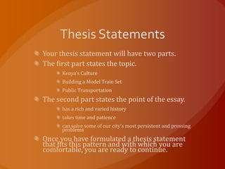Thesis StatementsYour thesis statement will have two parts.The first part states the topic.Kenya's CultureBuilding a Model Train SetPublic TransportationThe second part states the point of the essay.has a rich and varied historytakes time and patiencecan solve some of our city's most persistent and pressing problemsOnce you have formulated a thesis statement that fits this pattern and with which you are comfortable, you are ready to continue.