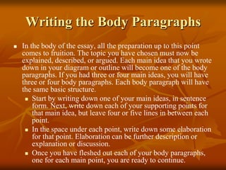 Writing the Body Paragraphs
 In the body of the essay, all the preparation up to this point
comes to fruition. The topic you have chosen must now be
explained, described, or argued. Each main idea that you wrote
down in your diagram or outline will become one of the body
paragraphs. If you had three or four main ideas, you will have
three or four body paragraphs. Each body paragraph will have
the same basic structure.
 Start by writing down one of your main ideas, in sentence
form. Next, write down each of your supporting points for
that main idea, but leave four or five lines in between each
point.
 In the space under each point, write down some elaboration
for that point. Elaboration can be further description or
explanation or discussion.
 Once you have fleshed out each of your body paragraphs,
one for each main point, you are ready to continue.
 