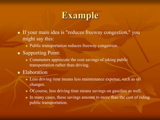 Example
 If your main idea is "reduces freeway congestion," you
might say this:
 Public transportation reduces freeway congestion.
 Supporting Point:
 Commuters appreciate the cost savings of taking public
transportation rather than driving.
 Elaboration
 Less driving time means less maintenance expense, such as oil
changes.
 Of course, less driving time means savings on gasoline as well.
 In many cases, these savings amount to more than the cost of riding
public transportation.
 