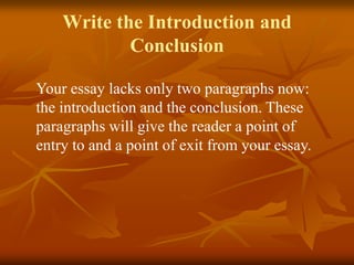 Write the Introduction and
Conclusion
Your essay lacks only two paragraphs now:
the introduction and the conclusion. These
paragraphs will give the reader a point of
entry to and a point of exit from your essay.
 