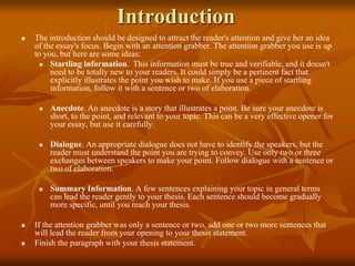 Introduction
 The introduction should be designed to attract the reader's attention and give her an idea
of the essay's focus. Begin with an attention grabber. The attention grabber you use is up
to you, but here are some ideas:
 Startling information. This information must be true and verifiable, and it doesn't
need to be totally new to your readers. It could simply be a pertinent fact that
explicitly illustrates the point you wish to make. If you use a piece of startling
information, follow it with a sentence or two of elaboration.
 Anecdote. An anecdote is a story that illustrates a point. Be sure your anecdote is
short, to the point, and relevant to your topic. This can be a very effective opener for
your essay, but use it carefully.
 Dialogue. An appropriate dialogue does not have to identify the speakers, but the
reader must understand the point you are trying to convey. Use only two or three
exchanges between speakers to make your point. Follow dialogue with a sentence or
two of elaboration.
 Summary Information. A few sentences explaining your topic in general terms
can lead the reader gently to your thesis. Each sentence should become gradually
more specific, until you reach your thesis.
 If the attention grabber was only a sentence or two, add one or two more sentences that
will lead the reader from your opening to your thesis statement.
 Finish the paragraph with your thesis statement.
 