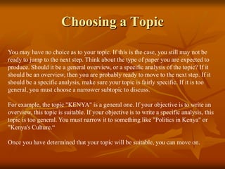 Choosing a Topic
You may have no choice as to your topic. If this is the case, you still may not be
ready to jump to the next step. Think about the type of paper you are expected to
produce. Should it be a general overview, or a specific analysis of the topic? If it
should be an overview, then you are probably ready to move to the next step. If it
should be a specific analysis, make sure your topic is fairly specific. If it is too
general, you must choose a narrower subtopic to discuss.
For example, the topic "KENYA" is a general one. If your objective is to write an
overview, this topic is suitable. If your objective is to write a specific analysis, this
topic is too general. You must narrow it to something like "Politics in Kenya" or
"Kenya's Culture.“
Once you have determined that your topic will be suitable, you can move on.
 