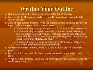 Writing Your Outline
 Begin your outline by writing your topic at the top of the page.
 Next, write the Roman numerals I, II, and III, spread apart down the left
side of the page.
 Next to each Roman numeral, write the main ideas that you have about your
topic, or the main points that you want to make.
 If you are trying to persuade, you want to write your best arguments.
 If you are trying to explain a process, you want to write the steps
that should be followed. You will probably need to group these into
categories. If you have trouble grouping the steps into categories, try
using Beginning, Middle, and End.
 If you are trying to inform, you want to write the major categories
into which your information can be divided.
 Under each Roman numeral, write A, B, and C down the left side of the
page.
 Next to each letter, write the facts or information that support that main
idea.
 When you have finished, you have the basic structure for your essay and are
ready to continue.
 