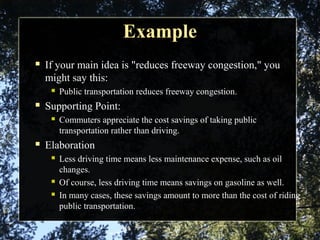 ExampleExample
 If your main idea is "reduces freeway congestion," you
might say this:
 Public transportation reduces freeway congestion.
 Supporting Point:
 Commuters appreciate the cost savings of taking public
transportation rather than driving.
 Elaboration
 Less driving time means less maintenance expense, such as oil
changes.
 Of course, less driving time means savings on gasoline as well.
 In many cases, these savings amount to more than the cost of riding
public transportation.
 