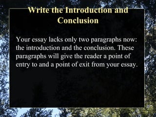 Write the Introduction and
Conclusion
Your essay lacks only two paragraphs now:
the introduction and the conclusion. These
paragraphs will give the reader a point of
entry to and a point of exit from your essay.
 
