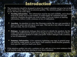 IntroductionIntroduction
 The introduction should be designed to attract the reader's attention and give her an idea
of the essay's focus. Begin with an attention grabber. The attention grabber you use is up
to you, but here are some ideas:
 Startling information. This information must be true and verifiable, and it doesn't
need to be totally new to your readers. It could simply be a pertinent fact that
explicitly illustrates the point you wish to make. If you use a piece of startling
information, follow it with a sentence or two of elaboration.
 Anecdote. An anecdote is a story that illustrates a point. Be sure your anecdote is
short, to the point, and relevant to your topic. This can be a very effective opener
for your essay, but use it carefully.
 Dialogue. An appropriate dialogue does not have to identify the speakers, but the
reader must understand the point you are trying to convey. Use only two or three
exchanges between speakers to make your point. Follow dialogue with a sentence
or two of elaboration.
 Summary Information. A few sentences explaining your topic in general terms
can lead the reader gently to your thesis. Each sentence should become gradually
more specific, until you reach your thesis.
 If the attention grabber was only a sentence or two, add one or two more sentences that
will lead the reader from your opening to your thesis statement.
 Finish the paragraph with your thesis statement.
 