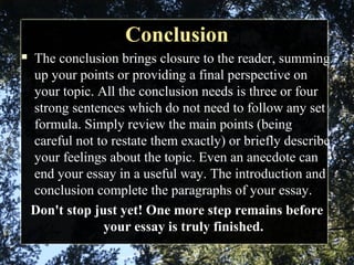 ConclusionConclusion
 The conclusion brings closure to the reader, summing
up your points or providing a final perspective on
your topic. All the conclusion needs is three or four
strong sentences which do not need to follow any set
formula. Simply review the main points (being
careful not to restate them exactly) or briefly describe
your feelings about the topic. Even an anecdote can
end your essay in a useful way. The introduction and
conclusion complete the paragraphs of your essay.
Don't stop just yet! One more step remains before
your essay is truly finished.
 
