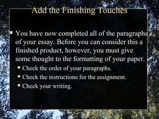 Add the Finishing Touches
 You have now completed all of the paragraphs
of your essay. Before you can consider this a
finished product, however, you must give
some thought to the formatting of your paper.
 Check the order of your paragraphs.
 Check the instructions for the assignment.
 Check your writing.
 