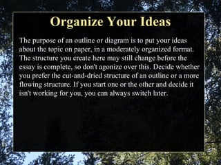 Organize Your IdeasOrganize Your Ideas
The purpose of an outline or diagram is to put your ideas
about the topic on paper, in a moderately organized format.
The structure you create here may still change before the
essay is complete, so don't agonize over this. Decide whether
you prefer the cut-and-dried structure of an outline or a more
flowing structure. If you start one or the other and decide it
isn't working for you, you can always switch later.
 