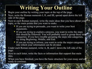Writing Your OutlineWriting Your Outline
 Begin your outline by writing your topic at the top of the page.
 Next, write the Roman numerals I, II, and III, spread apart down the left
side of the page.
 Next to each Roman numeral, write the main ideas that you have about your
topic, or the main points that you want to make.
 If you are trying to persuade, you want to write your best
arguments.
 If you are trying to explain a process, you want to write the steps
that should be followed. You will probably need to group these into
categories. If you have trouble grouping the steps into categories,
try using Beginning, Middle, and End.
 If you are trying to inform, you want to write the major categories
into which your information can be divided.
 Under each Roman numeral, write A, B, and C down the left side of the
page.
 Next to each letter, write the facts or information that support that main
idea.
 When you have finished, you have the basic structure for your essay and are
ready to continue.
 