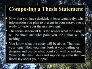 Composing a Thesis StatementComposing a Thesis Statement
 Now that you have decided, at least tentatively, what
information you plan to present in your essay, you are
ready to write your thesis statement.
 The thesis statement tells the reader what the essay
will be about, and what point you, the author, will be
making.
 You know what the essay will be about. That was
your topic. Now you must look at your outline or
diagram and decide what point you will be making.
What do the main ideas and supporting ideas that you
listed say about your topic?
 