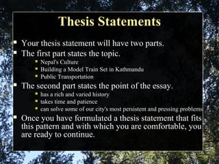 Thesis StatementsThesis Statements
 Your thesis statement will have two parts.
 The first part states the topic.
 Nepal's Culture
 Building a Model Train Set in Kathmandu
 Public Transportation
 The second part states the point of the essay.
 has a rich and varied history
 takes time and patience
 can solve some of our city's most persistent and pressing problems
 Once you have formulated a thesis statement that fits
this pattern and with which you are comfortable, you
are ready to continue.
 