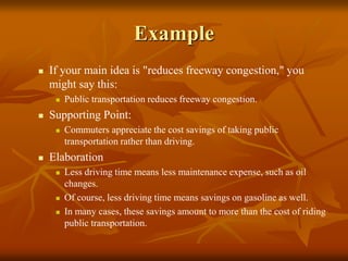 Example
 If your main idea is "reduces freeway congestion," you
might say this:
 Public transportation reduces freeway congestion.
 Supporting Point:
 Commuters appreciate the cost savings of taking public
transportation rather than driving.
 Elaboration
 Less driving time means less maintenance expense, such as oil
changes.
 Of course, less driving time means savings on gasoline as well.
 In many cases, these savings amount to more than the cost of riding
public transportation.
 