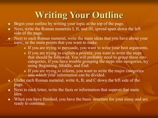 Writing Your Outline
 Begin your outline by writing your topic at the top of the page.
 Next, write the Roman numerals I, II, and III, spread apart down the left
side of the page.
 Next to each Roman numeral, write the main ideas that you have about your
topic, or the main points that you want to make.
 If you are trying to persuade, you want to write your best arguments.
 If you are trying to explain a process, you want to write the steps
that should be followed. You will probably need to group these into
categories. If you have trouble grouping the steps into categories, try
using Beginning, Middle, and End.
 If you are trying to inform, you want to write the major categories
into which your information can be divided.
 Under each Roman numeral, write A, B, and C down the left side of the
page.
 Next to each letter, write the facts or information that support that main
idea.
 When you have finished, you have the basic structure for your essay and are
ready to continue.
 