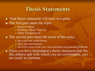 Thesis Statements
 Your thesis statement will have two parts.
 The first part states the topic.
 Kenya's Culture
 Building a Model Train Set
 Public Transportation
 The second part states the point of the essay.
 has a rich and varied history
 takes time and patience
 can solve some of our city's most persistent and pressing problems
 Once you have formulated a thesis statement that fits
this pattern and with which you are comfortable, you
are ready to continue.
 