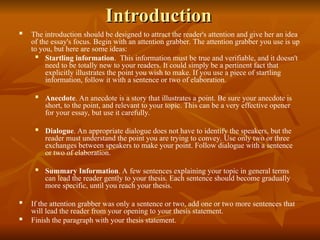 Introduction
Introduction
 The introduction should be designed to attract the reader's attention and give her an idea
of the essay's focus. Begin with an attention grabber. The attention grabber you use is up
to you, but here are some ideas:
 Startling information. This information must be true and verifiable, and it doesn't
need to be totally new to your readers. It could simply be a pertinent fact that
explicitly illustrates the point you wish to make. If you use a piece of startling
information, follow it with a sentence or two of elaboration.
 Anecdote. An anecdote is a story that illustrates a point. Be sure your anecdote is
short, to the point, and relevant to your topic. This can be a very effective opener
for your essay, but use it carefully.
 Dialogue. An appropriate dialogue does not have to identify the speakers, but the
reader must understand the point you are trying to convey. Use only two or three
exchanges between speakers to make your point. Follow dialogue with a sentence
or two of elaboration.
 Summary Information. A few sentences explaining your topic in general terms
can lead the reader gently to your thesis. Each sentence should become gradually
more specific, until you reach your thesis.
 If the attention grabber was only a sentence or two, add one or two more sentences that
will lead the reader from your opening to your thesis statement.
 Finish the paragraph with your thesis statement.
 