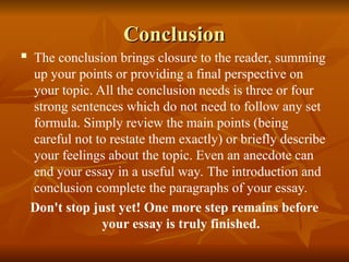Conclusion
Conclusion
 The conclusion brings closure to the reader, summing
up your points or providing a final perspective on
your topic. All the conclusion needs is three or four
strong sentences which do not need to follow any set
formula. Simply review the main points (being
careful not to restate them exactly) or briefly describe
your feelings about the topic. Even an anecdote can
end your essay in a useful way. The introduction and
conclusion complete the paragraphs of your essay.
Don't stop just yet! One more step remains before
your essay is truly finished.
 