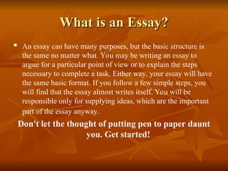 What is an Essay?
What is an Essay?
 An essay can have many purposes, but the basic structure is
the same no matter what. You may be writing an essay to
argue for a particular point of view or to explain the steps
necessary to complete a task. Either way, your essay will have
the same basic format. If you follow a few simple steps, you
will find that the essay almost writes itself. You will be
responsible only for supplying ideas, which are the important
part of the essay anyway.
Don't let the thought of putting pen to paper daunt
you. Get started!
 