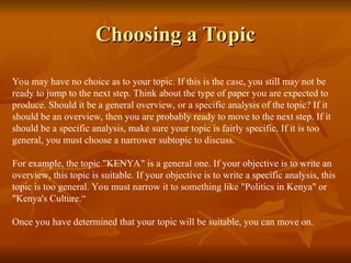 Choosing a Topic
Choosing a Topic
You may have no choice as to your topic. If this is the case, you still may not be
ready to jump to the next step. Think about the type of paper you are expected to
produce. Should it be a general overview, or a specific analysis of the topic? If it
should be an overview, then you are probably ready to move to the next step. If it
should be a specific analysis, make sure your topic is fairly specific. If it is too
general, you must choose a narrower subtopic to discuss.
For example, the topic "KENYA" is a general one. If your objective is to write an
overview, this topic is suitable. If your objective is to write a specific analysis, this
topic is too general. You must narrow it to something like "Politics in Kenya" or
"Kenya's Culture.“
Once you have determined that your topic will be suitable, you can move on.
 