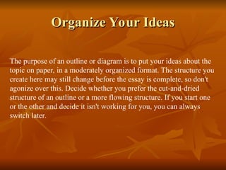 Organize Your Ideas
Organize Your Ideas
The purpose of an outline or diagram is to put your ideas about the
topic on paper, in a moderately organized format. The structure you
create here may still change before the essay is complete, so don't
agonize over this. Decide whether you prefer the cut-and-dried
structure of an outline or a more flowing structure. If you start one
or the other and decide it isn't working for you, you can always
switch later.
 