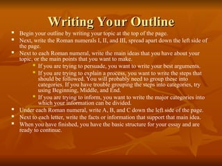 Writing Your Outline
Writing Your Outline
 Begin your outline by writing your topic at the top of the page.
 Next, write the Roman numerals I, II, and III, spread apart down the left side of
the page.
 Next to each Roman numeral, write the main ideas that you have about your
topic, or the main points that you want to make.
 If you are trying to persuade, you want to write your best arguments.
 If you are trying to explain a process, you want to write the steps that
should be followed. You will probably need to group these into
categories. If you have trouble grouping the steps into categories, try
using Beginning, Middle, and End.
 If you are trying to inform, you want to write the major categories into
which your information can be divided.
 Under each Roman numeral, write A, B, and C down the left side of the page.
 Next to each letter, write the facts or information that support that main idea.
 When you have finished, you have the basic structure for your essay and are
ready to continue.
 