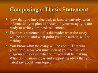 Composing a Thesis Statement
Composing a Thesis Statement
 Now that you have decided, at least tentatively, what
information you plan to present in your essay, you are
ready to write your thesis statement.
 The thesis statement tells the reader what the essay
will be about, and what point you, the author, will be
making.
 You know what the essay will be about. That was
your topic. Now you must look at your outline or
diagram and decide what point you will be making.
What do the main ideas and supporting ideas that you
listed say about your topic?
 