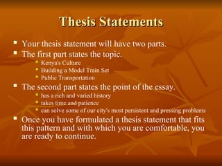 Thesis Statements
Thesis Statements
 Your thesis statement will have two parts.
 The first part states the topic.
 Kenya's Culture
 Building a Model Train Set
 Public Transportation
 The second part states the point of the essay.
 has a rich and varied history
 takes time and patience
 can solve some of our city's most persistent and pressing problems
 Once you have formulated a thesis statement that fits
this pattern and with which you are comfortable, you
are ready to continue.
 