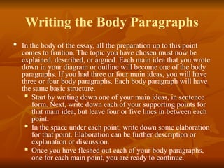 Writing the Body Paragraphs
 In the body of the essay, all the preparation up to this point
comes to fruition. The topic you have chosen must now be
explained, described, or argued. Each main idea that you wrote
down in your diagram or outline will become one of the body
paragraphs. If you had three or four main ideas, you will have
three or four body paragraphs. Each body paragraph will have
the same basic structure.
 Start by writing down one of your main ideas, in sentence
form. Next, write down each of your supporting points for
that main idea, but leave four or five lines in between each
point.
 In the space under each point, write down some elaboration
for that point. Elaboration can be further description or
explanation or discussion.
 Once you have fleshed out each of your body paragraphs,
one for each main point, you are ready to continue.
 
