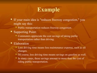 Example
 If your main idea is "reduces freeway congestion," you
might say this:
 Public transportation reduces freeway congestion.
 Supporting Point:
 Commuters appreciate the cost savings of taking public
transportation rather than driving.
 Elaboration
 Less driving time means less maintenance expense, such as oil
changes.
 Of course, less driving time means savings on gasoline as well.
 In many cases, these savings amount to more than the cost of
riding public transportation.
 