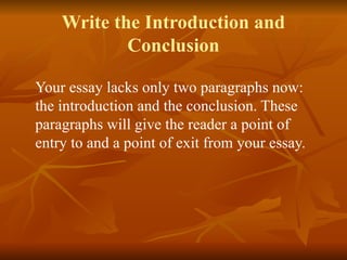 Write the Introduction and
Conclusion
Your essay lacks only two paragraphs now:
the introduction and the conclusion. These
paragraphs will give the reader a point of
entry to and a point of exit from your essay.
 