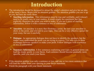 Introduction
 The introduction should be designed to attract the reader's attention and give her an idea
of the essay's focus. Begin with an attention grabber. The attention grabber you use is up
to you, but here are some ideas:
 Startling information. This information must be true and verifiable, and it doesn't
need to be totally new to your readers. It could simply be a pertinent fact that
explicitly illustrates the point you wish to make. If you use a piece of startling
information, follow it with a sentence or two of elaboration.
 Anecdote. An anecdote is a story that illustrates a point. Be sure your anecdote is
short, to the point, and relevant to your topic. This can be a very effective opener for
your essay, but use it carefully.
 Dialogue. An appropriate dialogue does not have to identify the speakers, but the
reader must understand the point you are trying to convey. Use only two or three
exchanges between speakers to make your point. Follow dialogue with a sentence
or two of elaboration.
 Summary Information. A few sentences explaining your topic in general terms can
lead the reader gently to your thesis. Each sentence should become gradually more
specific, until you reach your thesis.
 If the attention grabber was only a sentence or two, add one or two more sentences that
will lead the reader from your opening to your thesis statement.
 Finish the paragraph with your thesis statement.
 