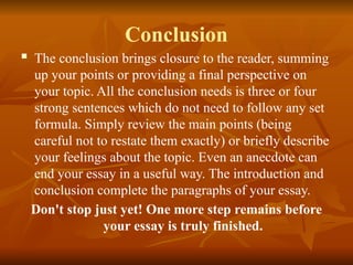 Conclusion
 The conclusion brings closure to the reader, summing
up your points or providing a final perspective on
your topic. All the conclusion needs is three or four
strong sentences which do not need to follow any set
formula. Simply review the main points (being
careful not to restate them exactly) or briefly describe
your feelings about the topic. Even an anecdote can
end your essay in a useful way. The introduction and
conclusion complete the paragraphs of your essay.
Don't stop just yet! One more step remains before
your essay is truly finished.
 