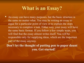 What is an Essay?
 An essay can have many purposes, but the basic structure is
the same no matter what. You may be writing an essay to
argue for a particular point of view or to explain the steps
necessary to complete a task. Either way, your essay will have
the same basic format. If you follow a few simple steps, you
will find that the essay almost writes itself. You will be
responsible only for supplying ideas, which are the important
part of the essay anyway.
Don't let the thought of putting pen to paper daunt
you. Get started!
 
