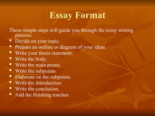 Essay Format
These simple steps will guide you through the essay writing
process:
 Decide on your topic.
 Prepare an outline or diagram of your ideas.
 Write your thesis statement.
 Write the body.
 Write the main points.
 Write the subpoints.
 Elaborate on the subpoints.
 Write the introduction.
 Write the conclusion.
 Add the finishing touches.
 