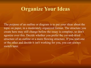 Organize Your Ideas
The purpose of an outline or diagram is to put your ideas about the
topic on paper, in a moderately organized format. The structure you
create here may still change before the essay is complete, so don't
agonize over this. Decide whether you prefer the cut-and-dried
structure of an outline or a more flowing structure. If you start one
or the other and decide it isn't working for you, you can always
switch later.
 